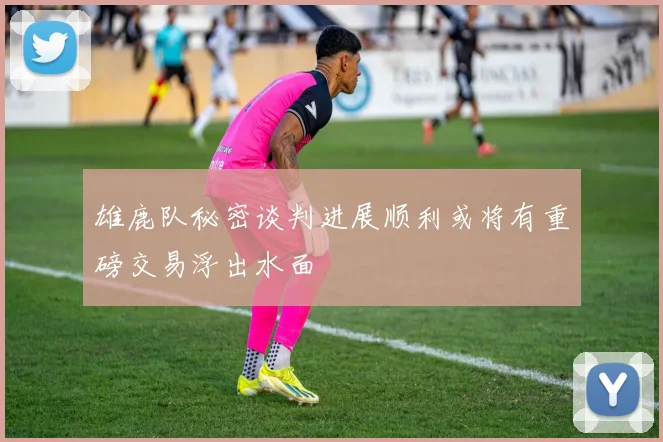 雄鹿队秘密谈判进展顺利或将有重磅交易浮出水面