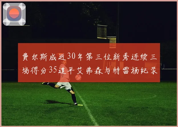 费尔斯成近30年第三位新秀连续三场得分35追平艾弗森与特雷杨纪录