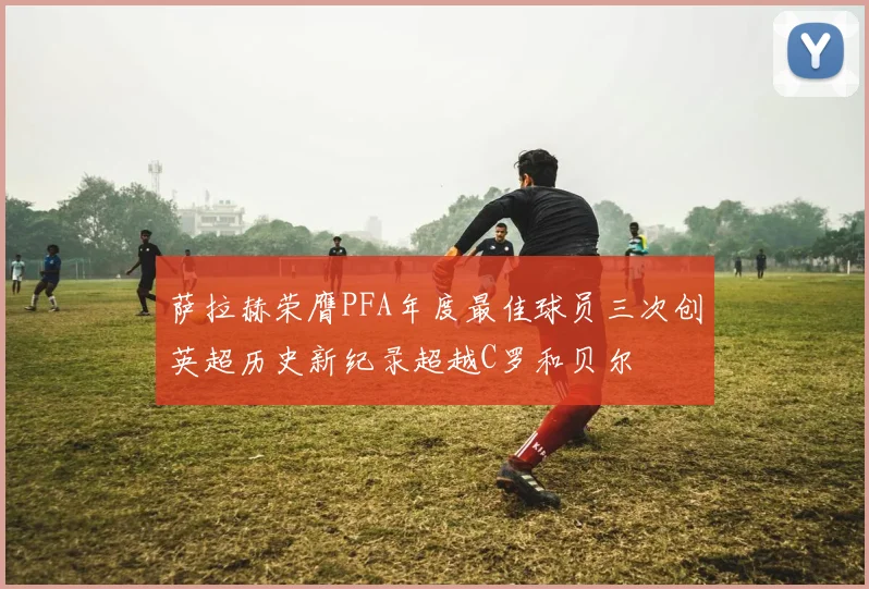 萨拉赫荣膺PFA年度最佳球员三次创英超历史新纪录超越C罗和贝尔