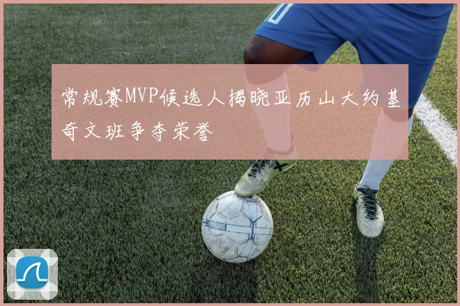 常规赛MVP候选人揭晓亚历山大约基奇文班争夺荣誉