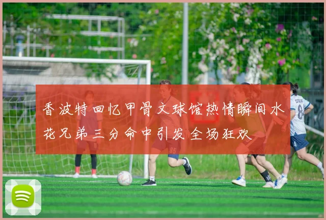 香波特回忆甲骨文球馆热情瞬间水花兄弟三分命中引发全场狂欢