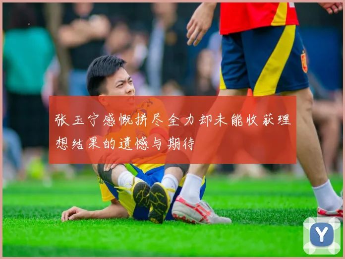 张玉宁感慨拼尽全力却未能收获理想结果的遗憾与期待