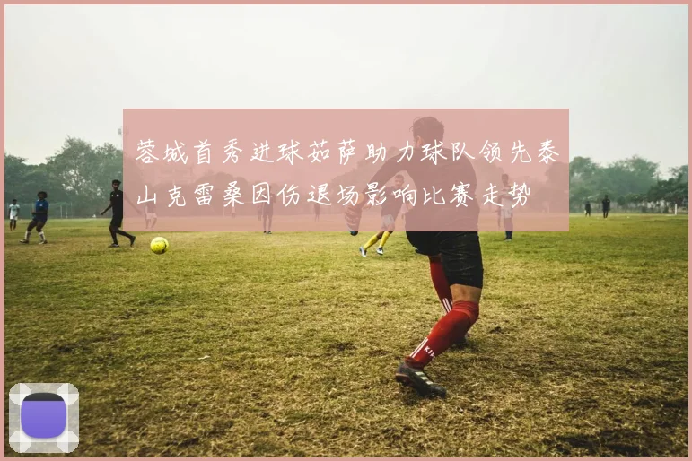 蓉城首秀进球茹萨助力球队领先泰山克雷桑因伤退场影响比赛走势