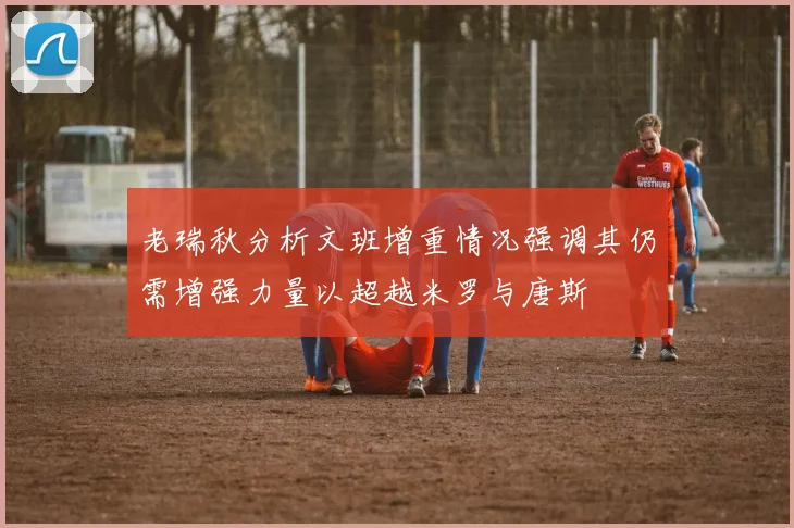 老瑞秋分析文班增重情况强调其仍需增强力量以超越米罗与唐斯