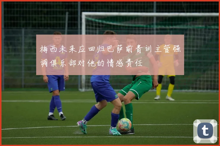 梅西未来应回归巴萨前青训主管强调俱乐部对他的情感责任
