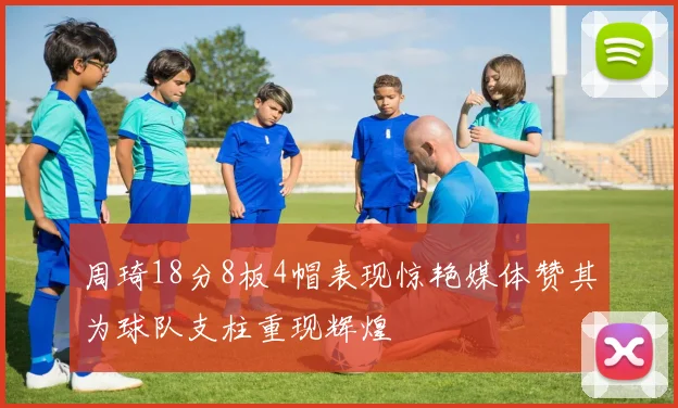 周琦18分8板4帽表现惊艳媒体赞其为球队支柱重现辉煌