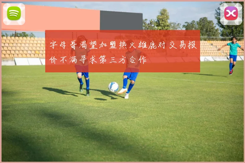 字母哥渴望加盟热火雄鹿对交易报价不满寻求第三方合作