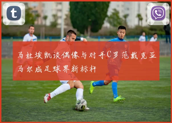 马杜埃凯谈偶像与对手C罗范戴克亚马尔成足球界新标杆