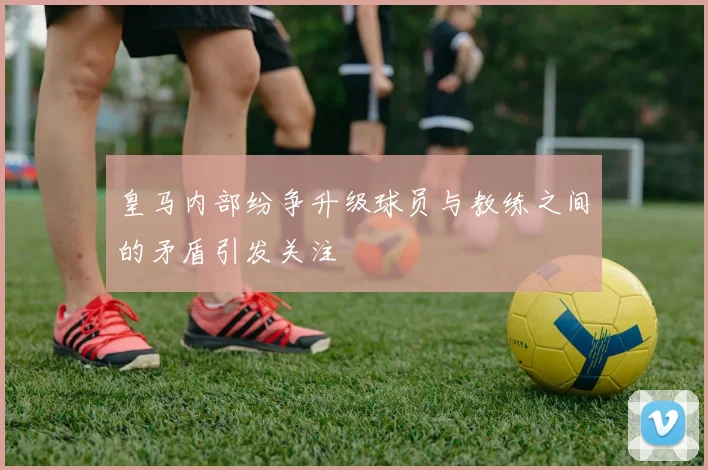 皇马内部纷争升级球员与教练之间的矛盾引发关注