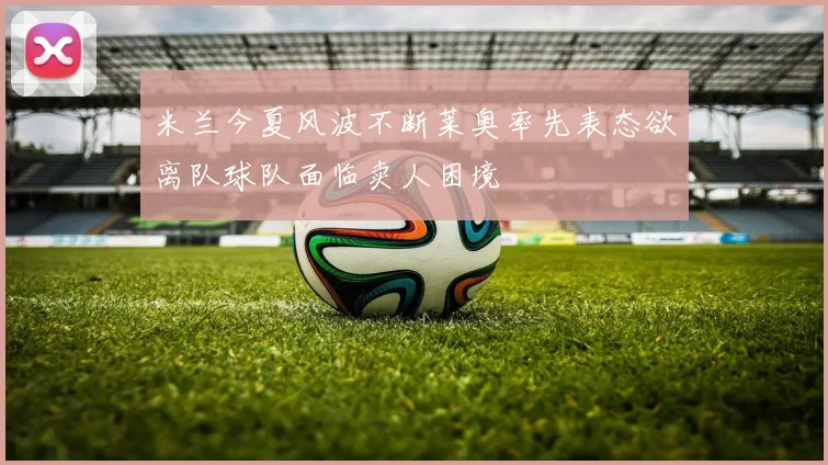 米兰今夏风波不断莱奥率先表态欲离队球队面临卖人困境
