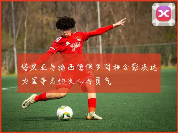 塔皮亚与梅西德保罗同框合影表达为国争光的决心与勇气