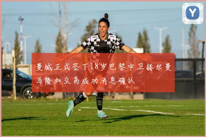 曼城正式签下18岁巴黎中卫赫尔曼马隆加交易成功消息确认