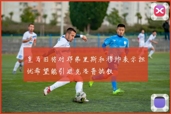 皇马旧将对邓弗里斯和穆帅表示担忧希望能引进克洛普执教