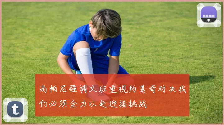 尚帕尼强调文班重视约基奇对决我们必须全力以赴迎接挑战