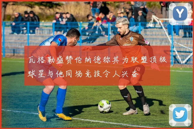 瓦格勒盛赞伦纳德称其为联盟顶级球星与他同场竞技令人兴奋